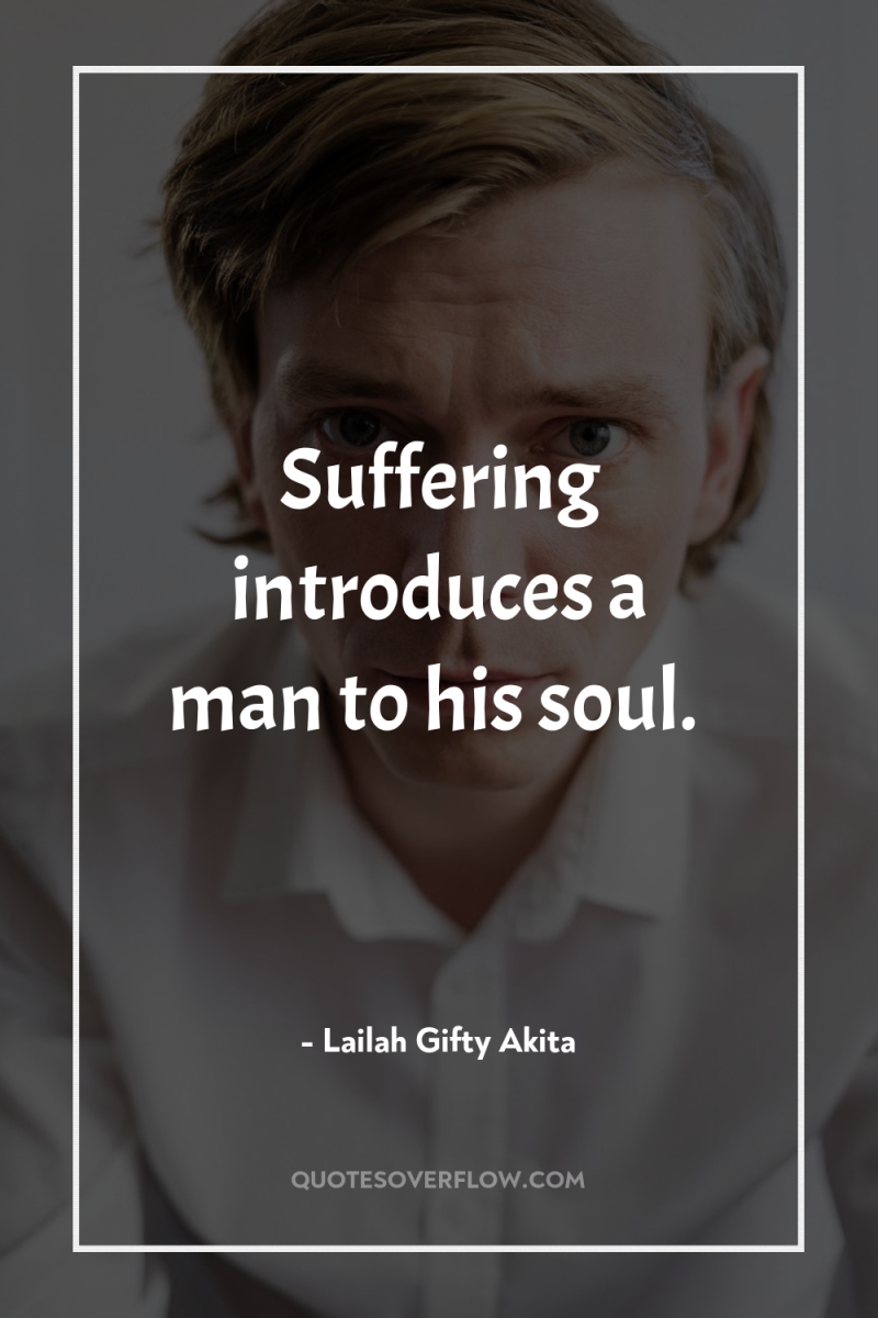 Suffering introduces a man to his soul. 