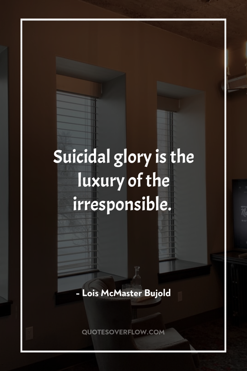 Suicidal glory is the luxury of the irresponsible. 