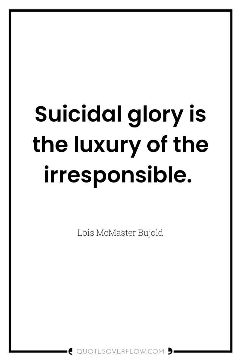 Suicidal glory is the luxury of the irresponsible. 