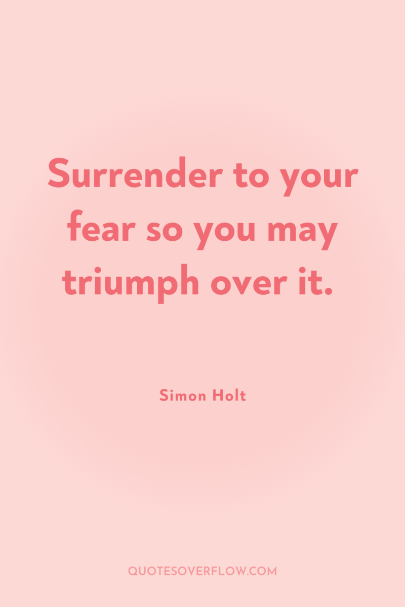Surrender to your fear so you may triumph over it. 