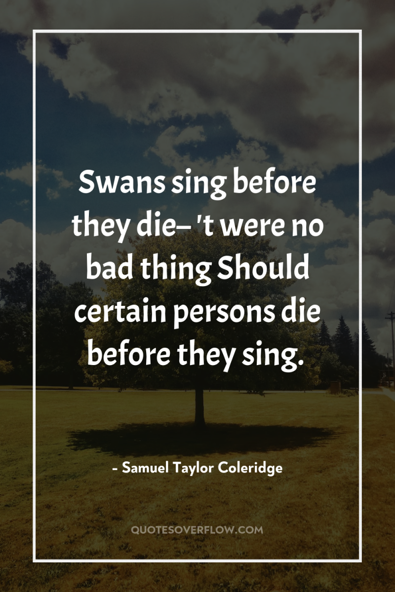 Swans sing before they die– 't were no bad thing...