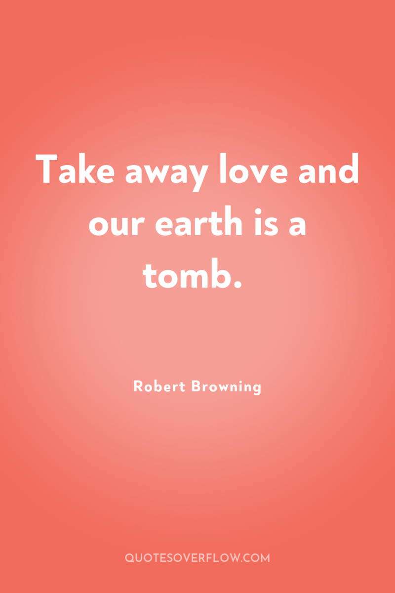 Take away love and our earth is a tomb. 