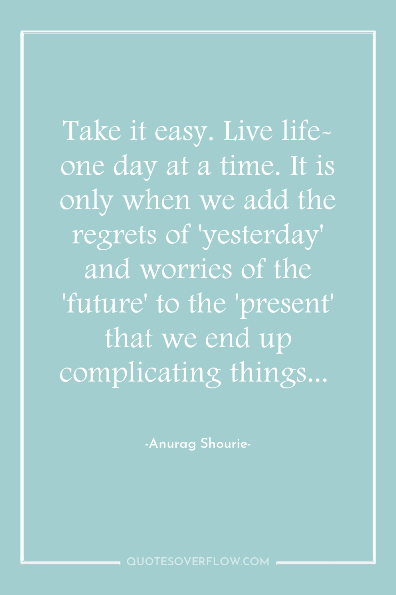 Take it easy. Live life- one day at a time....