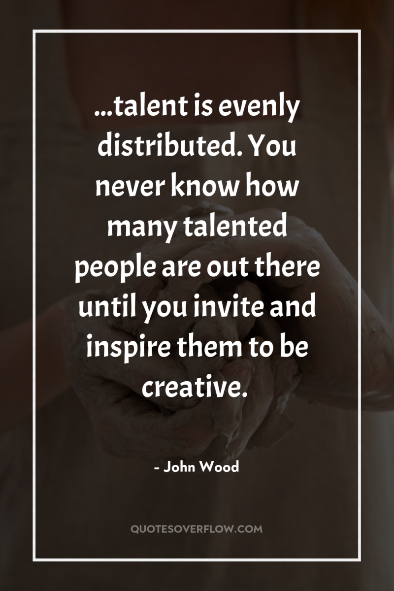 ...talent is evenly distributed. You never know how many talented...