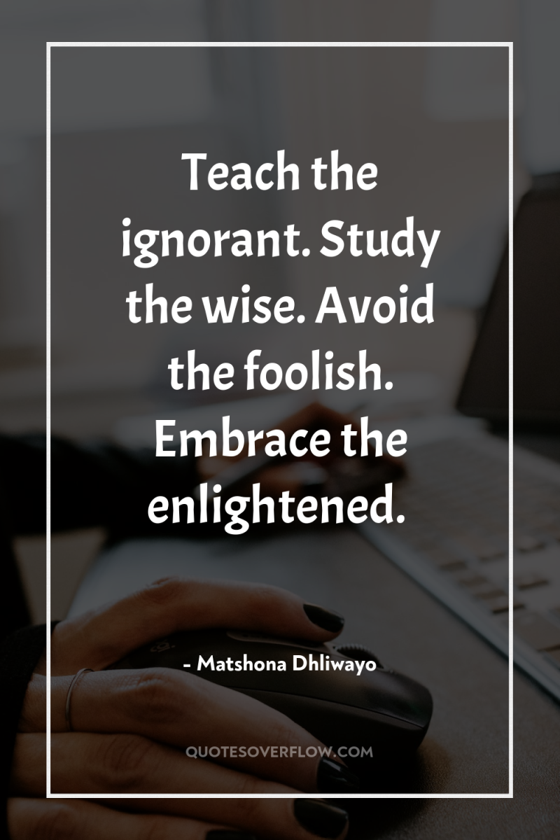 Teach the ignorant. Study the wise. Avoid the foolish. Embrace...