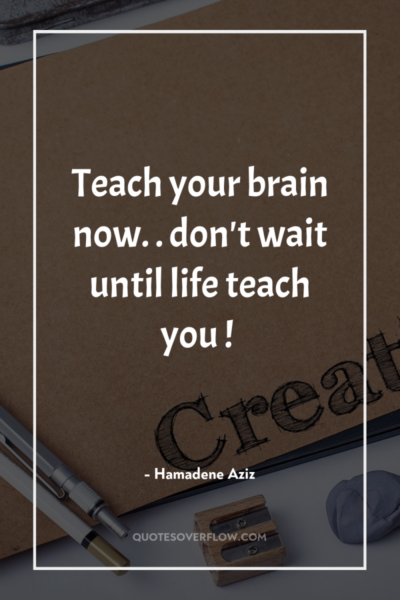Teach your brain now. . don't wait until life teach...
