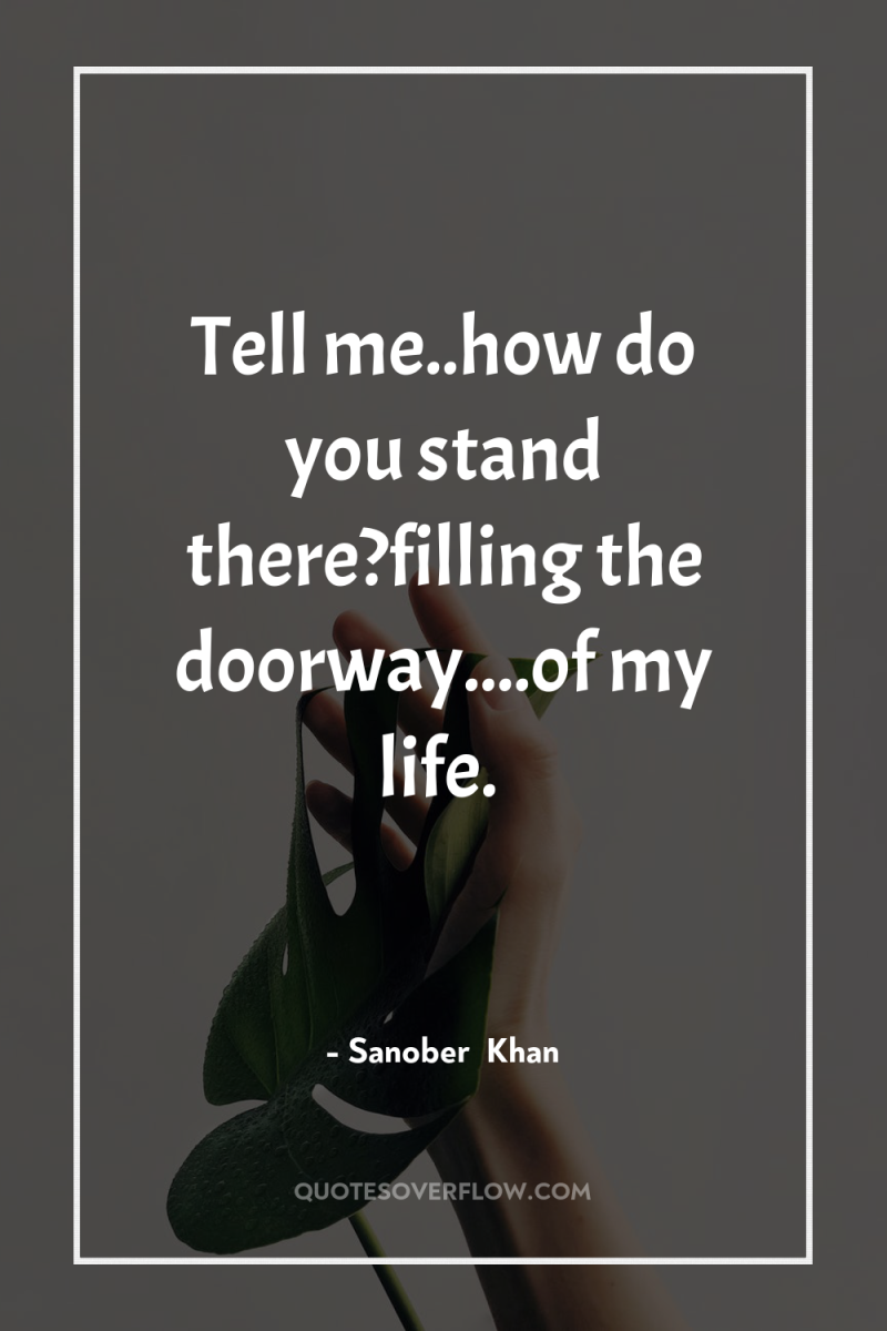 Tell me..how do you stand there?filling the doorway....of my life. 