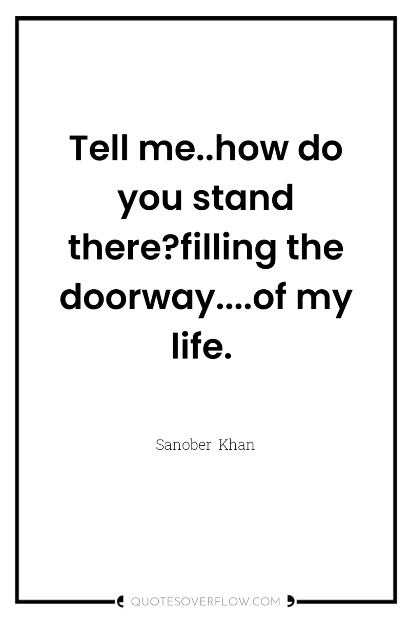 Tell me..how do you stand there?filling the doorway....of my life. 