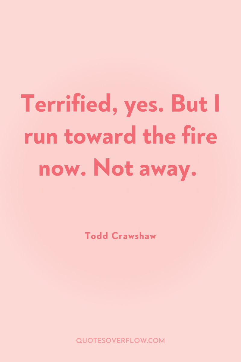Terrified, yes. But I run toward the fire now. Not...