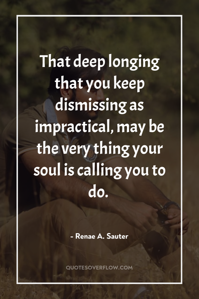 That deep longing that you keep dismissing as impractical, may...