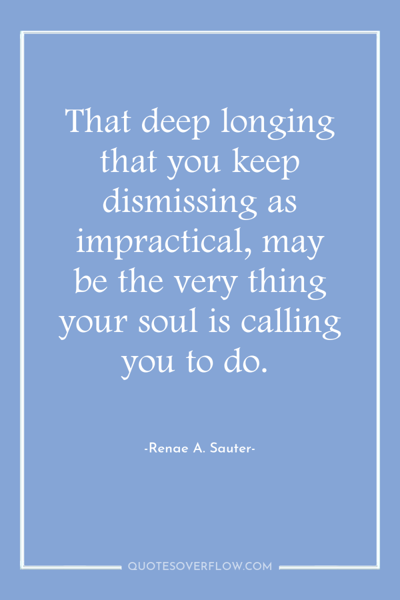 That deep longing that you keep dismissing as impractical, may...