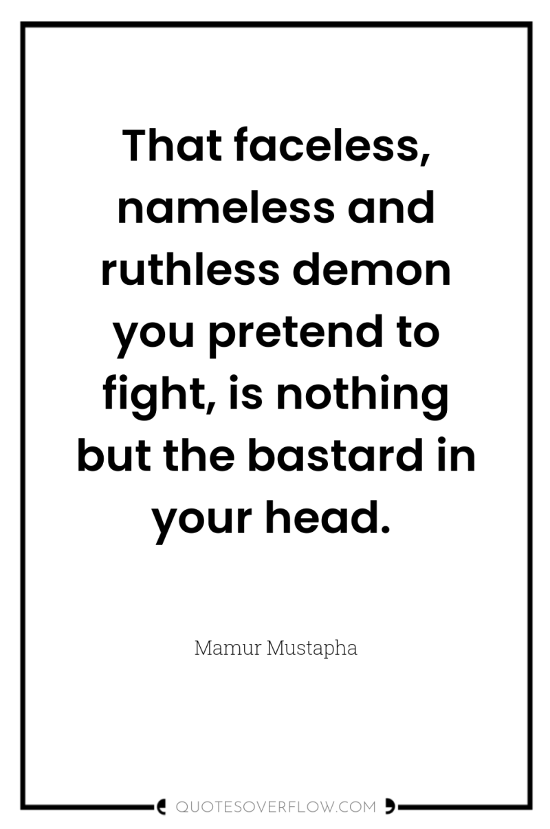 That faceless, nameless and ruthless demon you pretend to fight,...