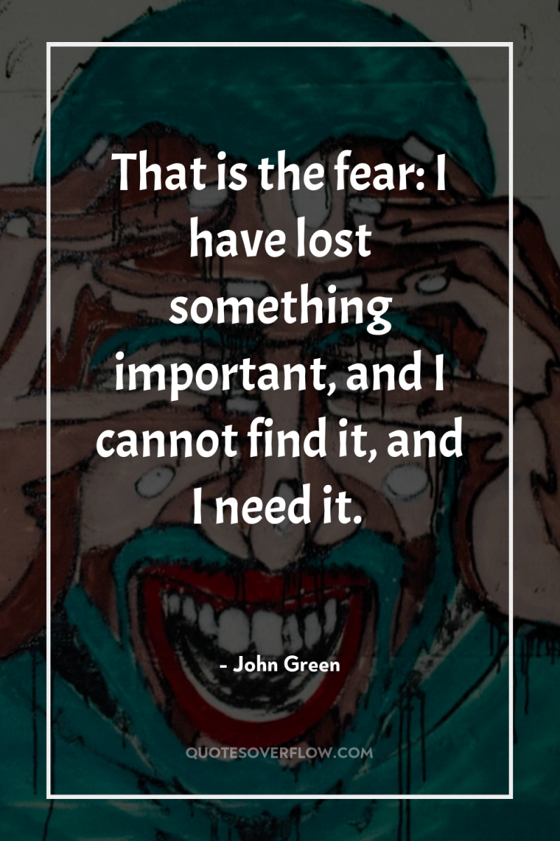 That is the fear: I have lost something important, and...