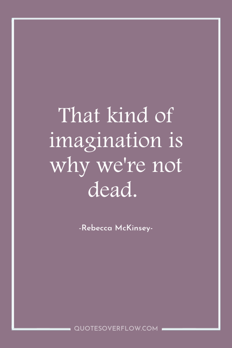 That kind of imagination is why we're not dead. 
