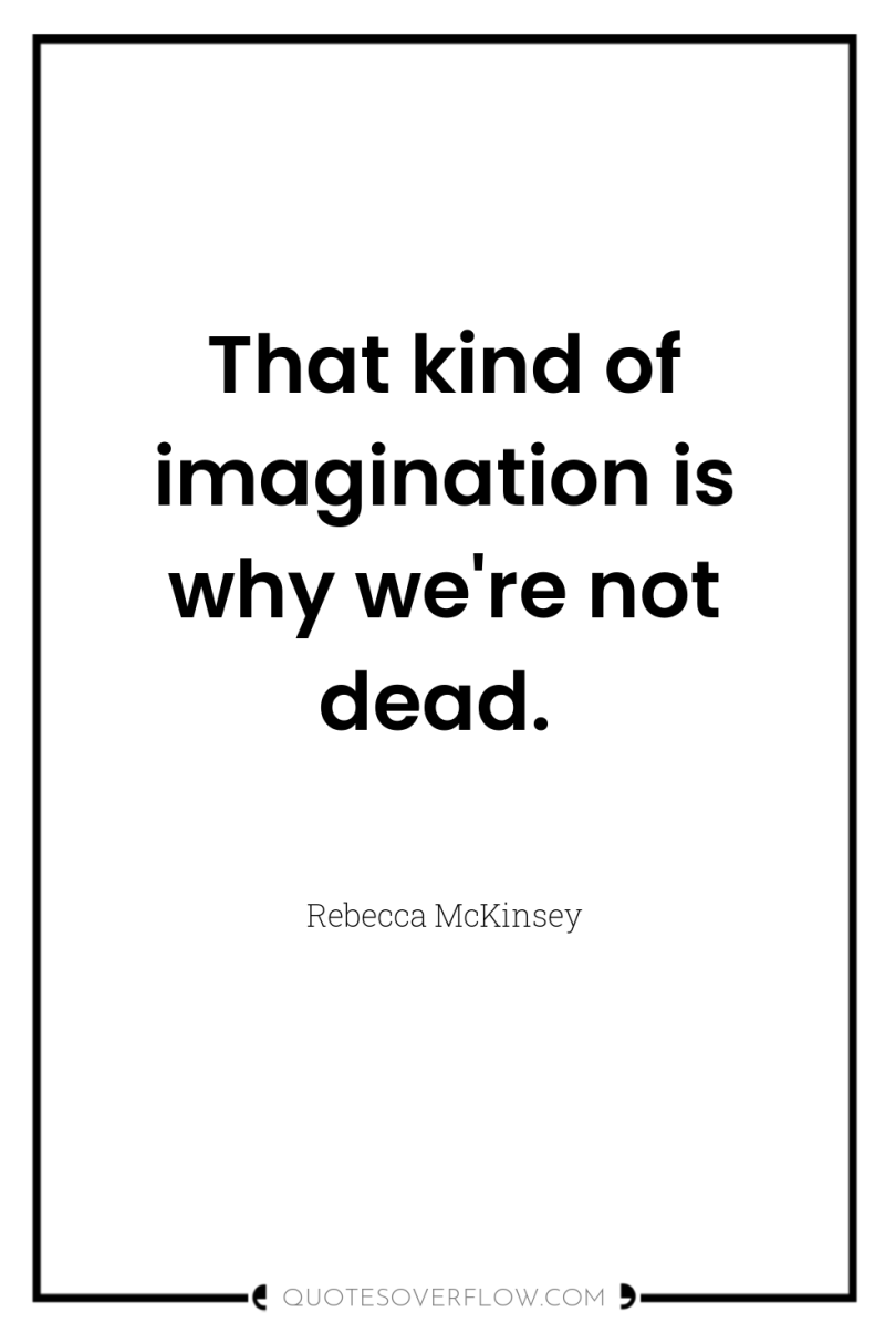 That kind of imagination is why we're not dead. 