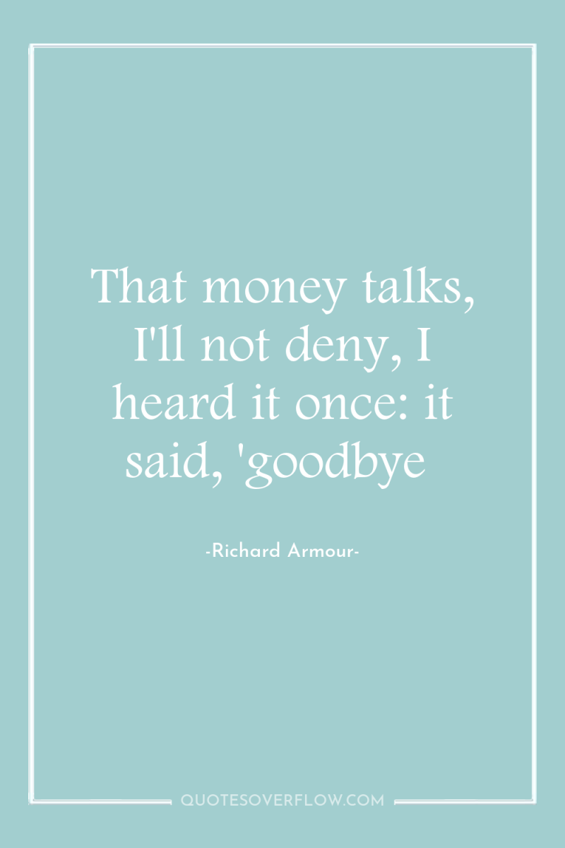 That money talks, I'll not deny, I heard it once:...
