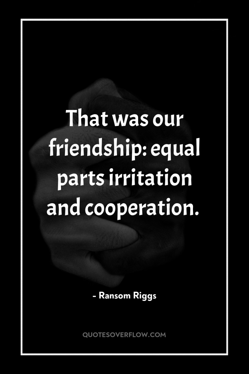 That was our friendship: equal parts irritation and cooperation. 