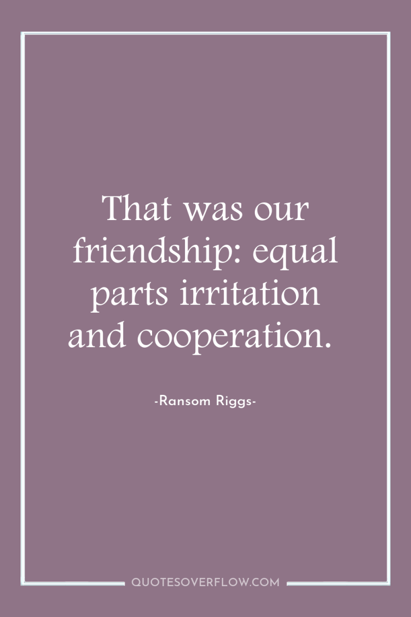 That was our friendship: equal parts irritation and cooperation. 