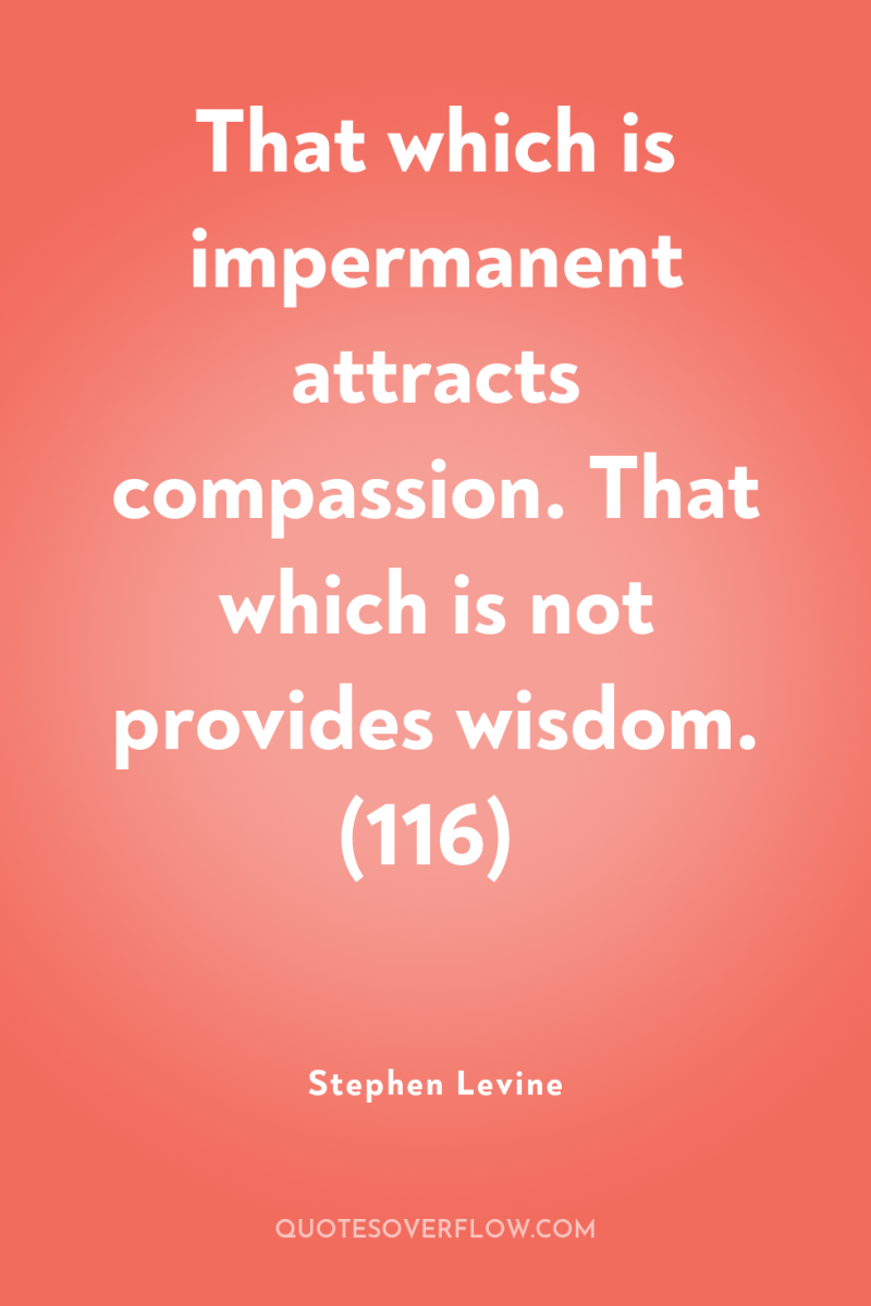That which is impermanent attracts compassion. That which is not...