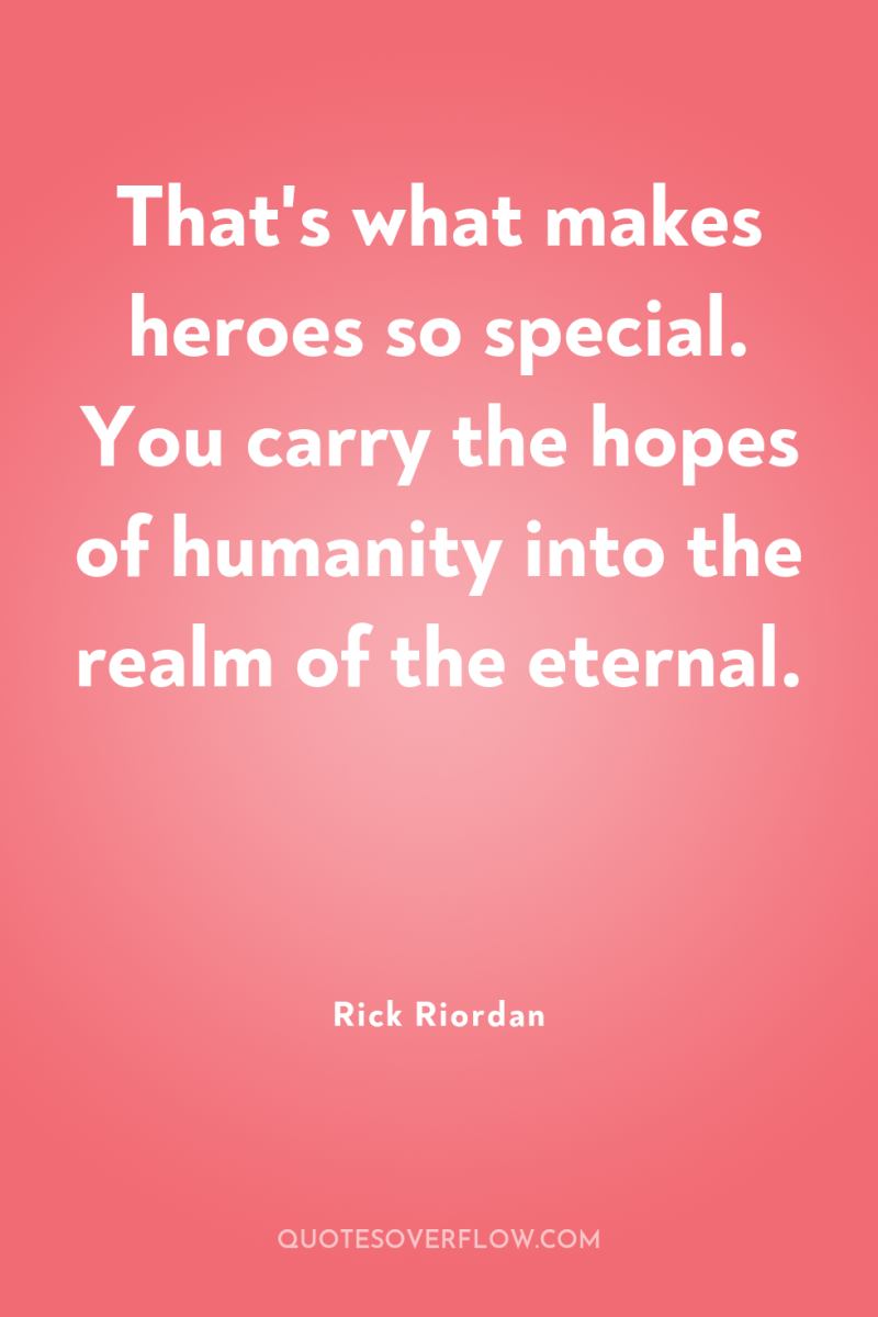 That's what makes heroes so special. You carry the hopes...