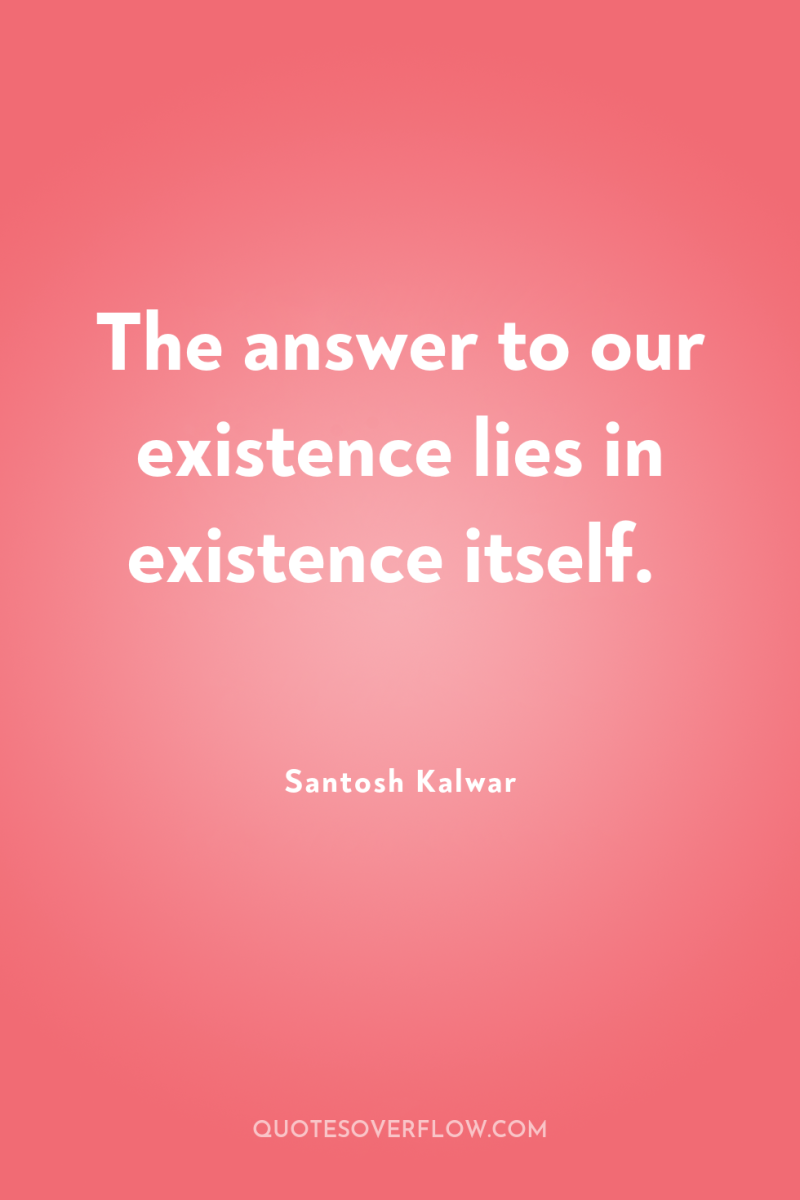 The answer to our existence lies in existence itself. 