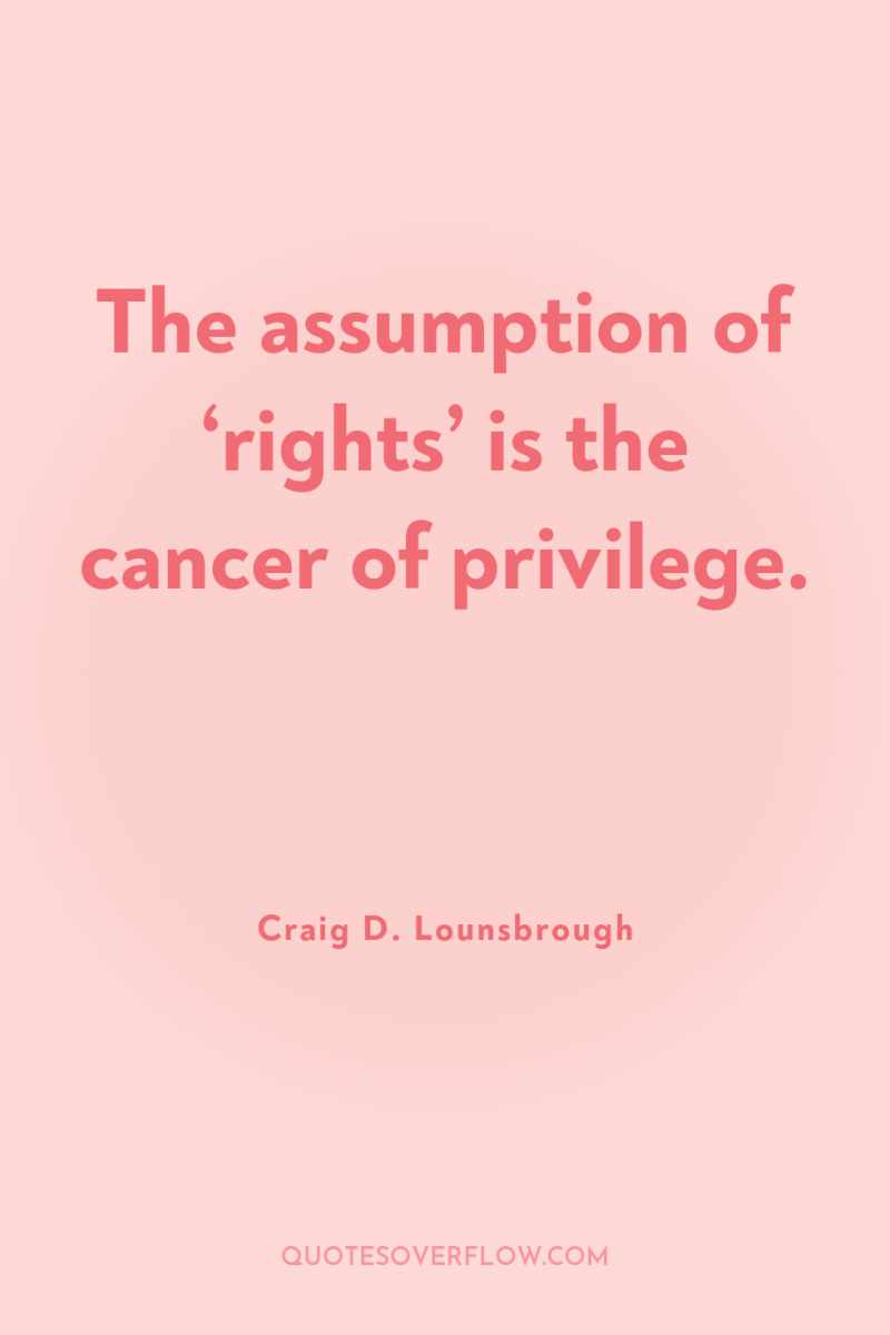 The assumption of ‘rights’ is the cancer of privilege. 