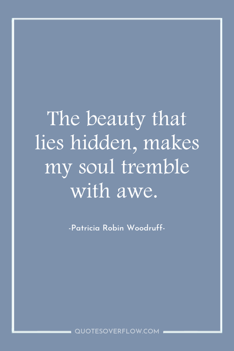 The beauty that lies hidden, makes my soul tremble with...