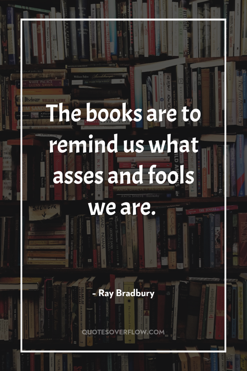 The books are to remind us what asses and fools...