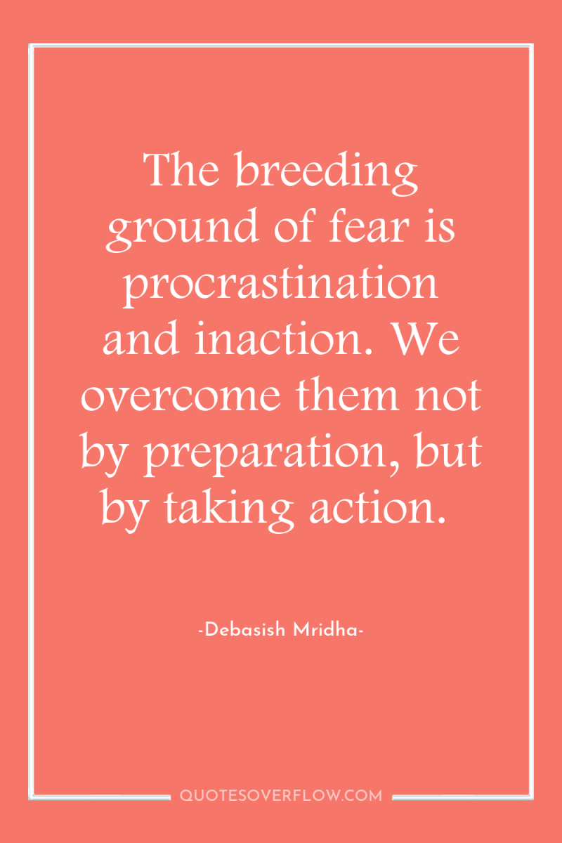 The breeding ground of fear is procrastination and inaction. We...