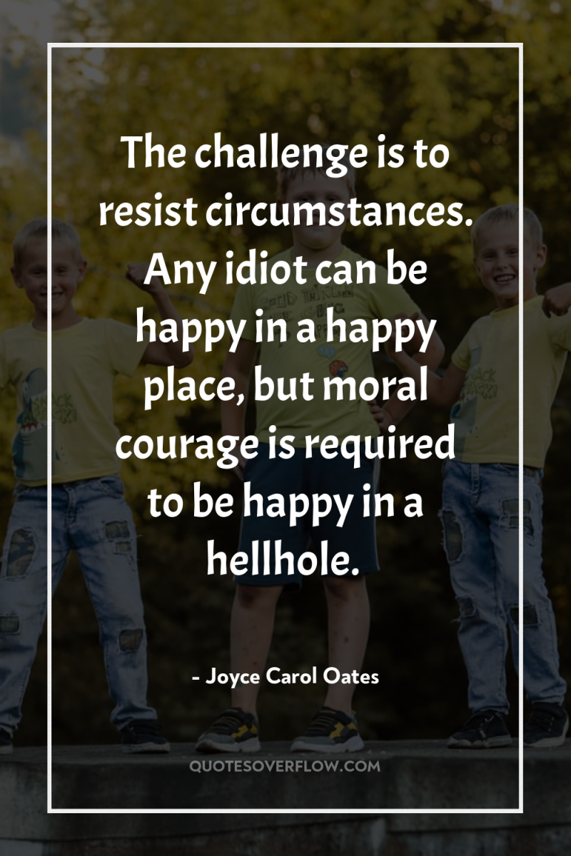 The challenge is to resist circumstances. Any idiot can be...