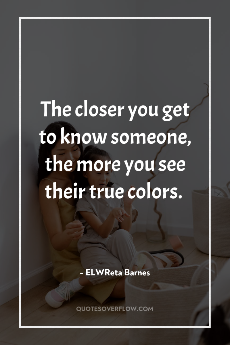 The closer you get to know someone, the more you...
