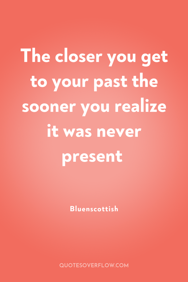 The closer you get to your past the sooner you...