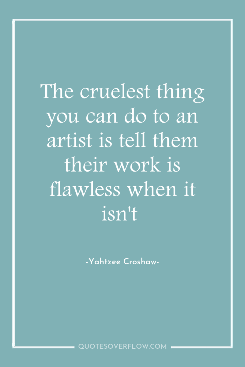 The cruelest thing you can do to an artist is...
