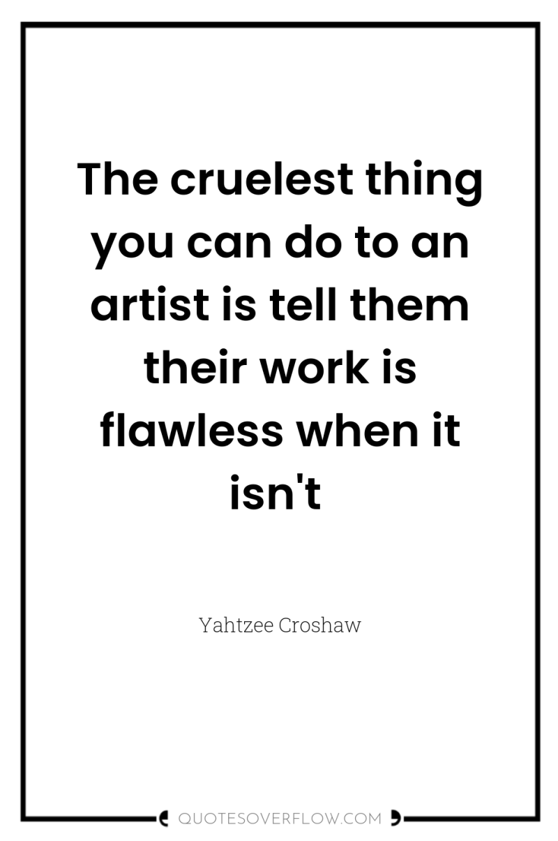 The cruelest thing you can do to an artist is...