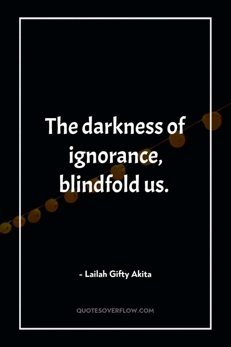 The darkness of ignorance, blindfold us. 