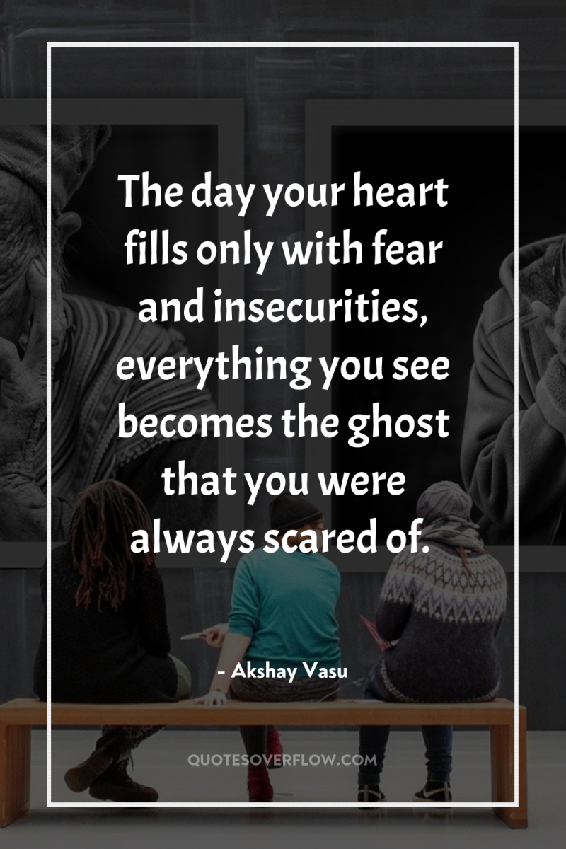 The day your heart fills only with fear and insecurities,...
