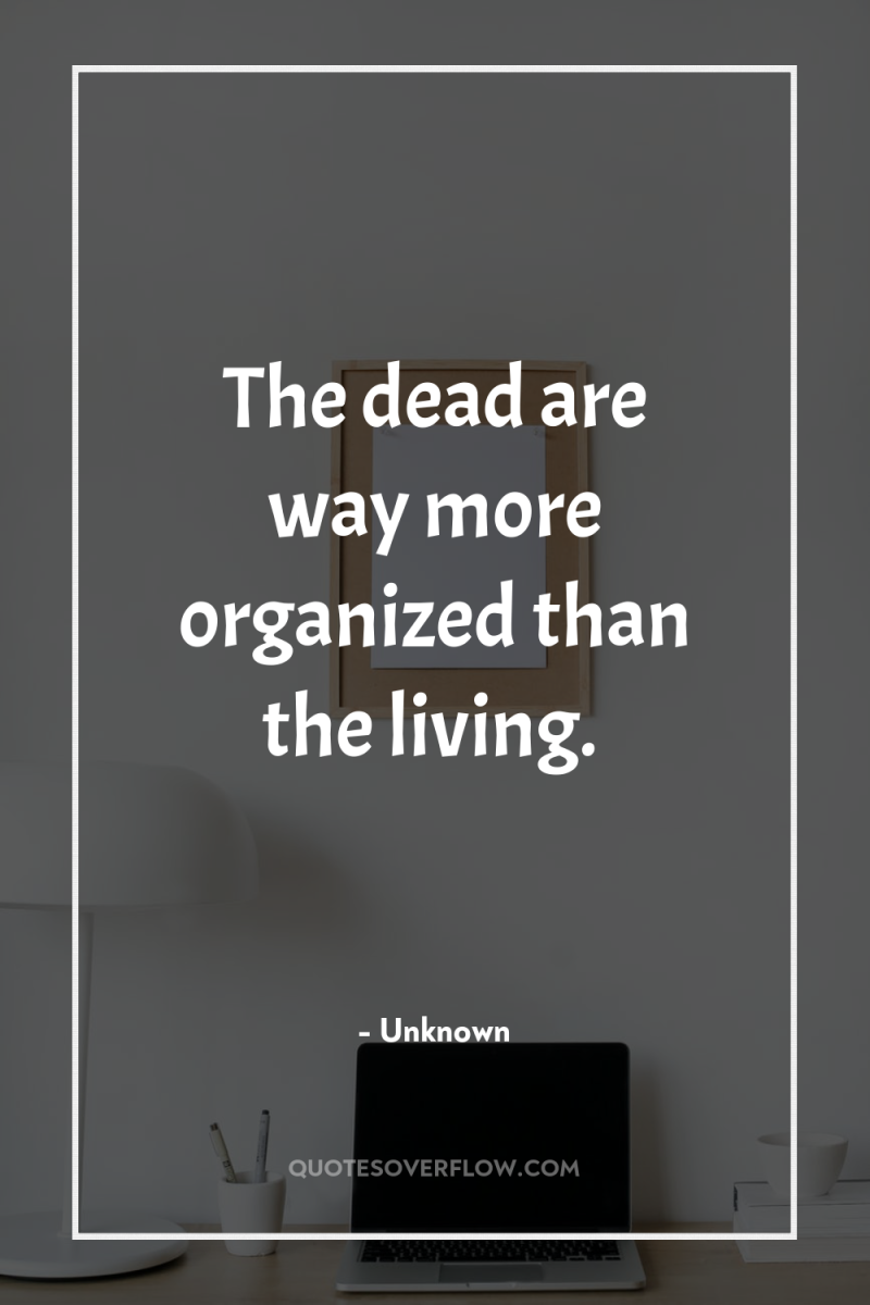The dead are way more organized than the living. 