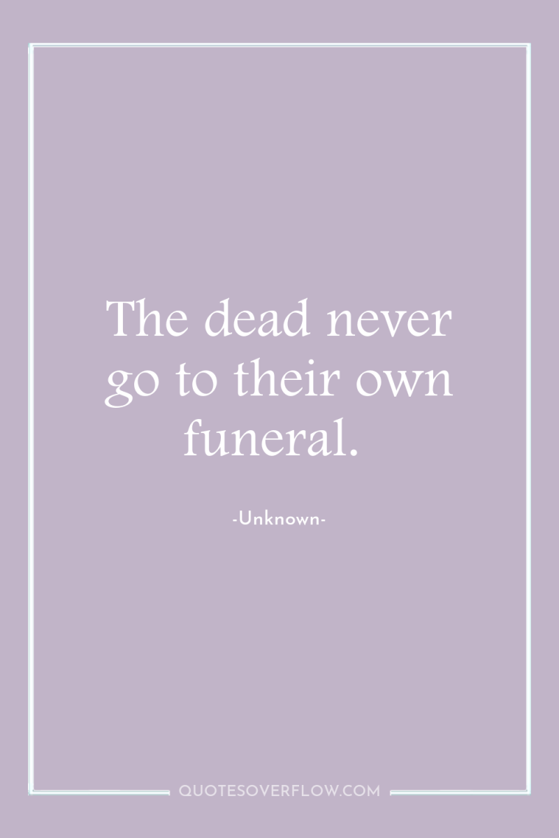 The dead never go to their own funeral. 