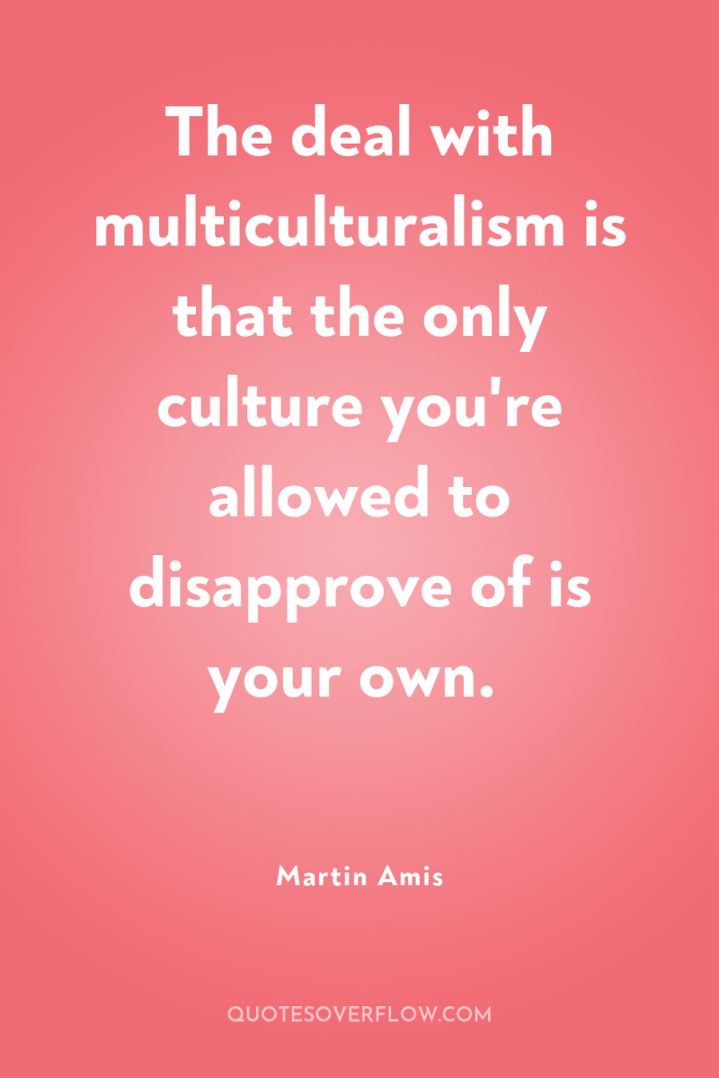 The deal with multiculturalism is that the only culture you're...