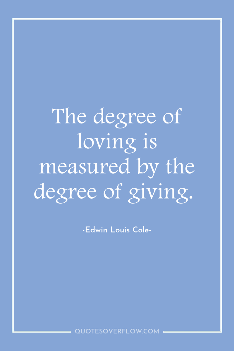 The degree of loving is measured by the degree of...