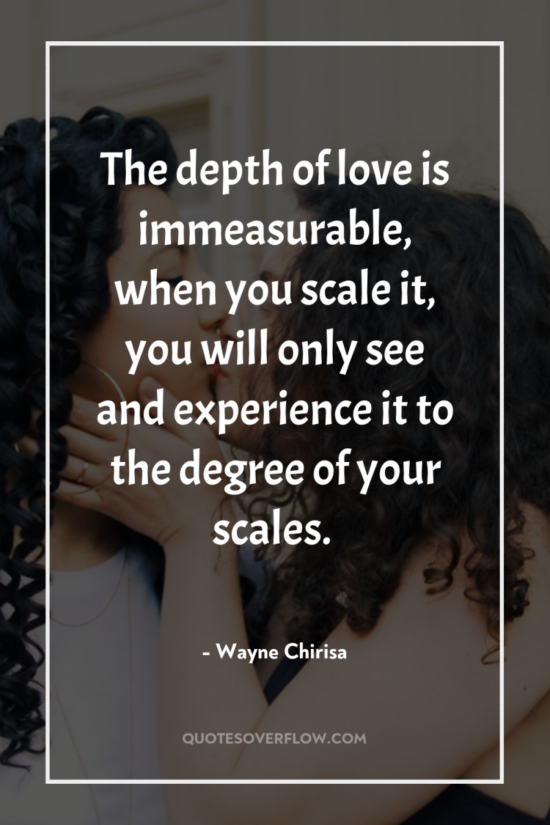 The depth of love is immeasurable, when you scale it,...