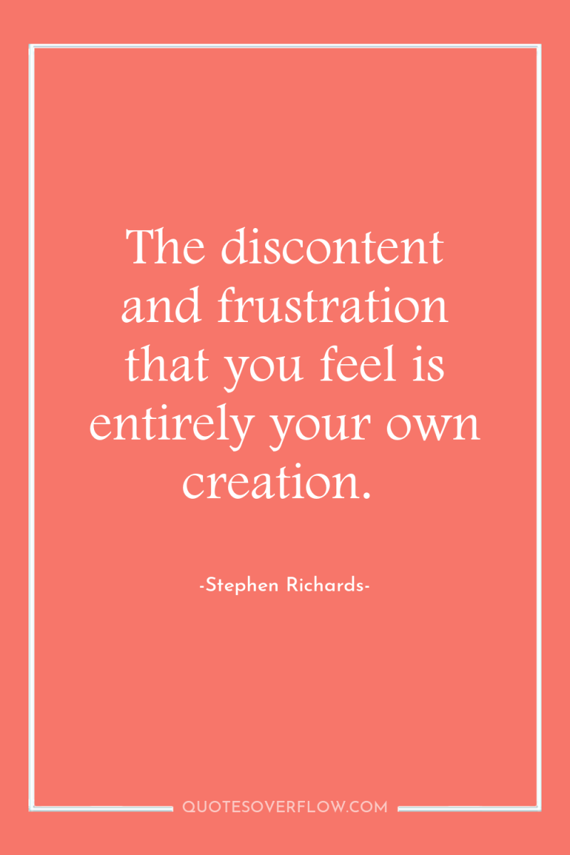 The discontent and frustration that you feel is entirely your...