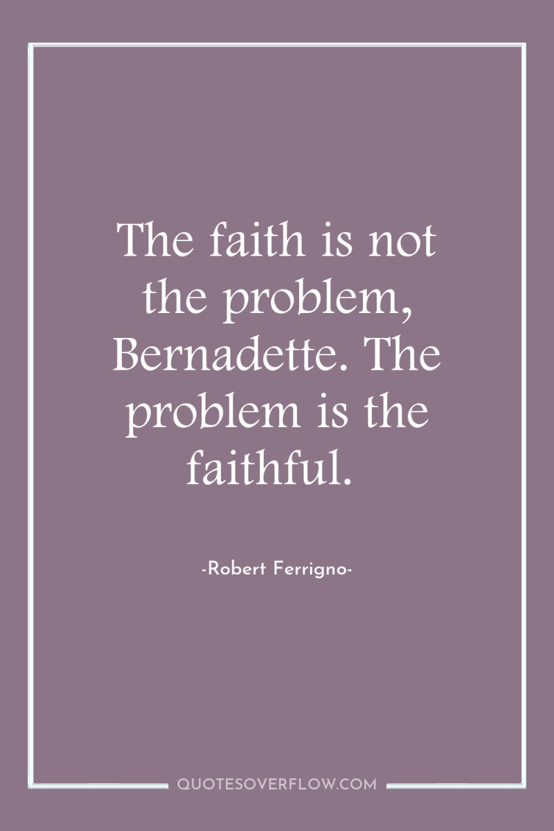 The faith is not the problem, Bernadette. The problem is...