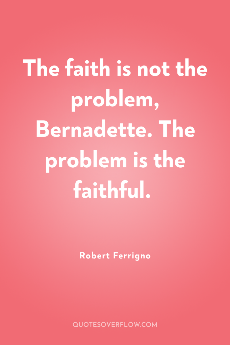 The faith is not the problem, Bernadette. The problem is...