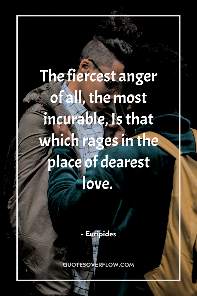 The fiercest anger of all, the most incurable, Is that...