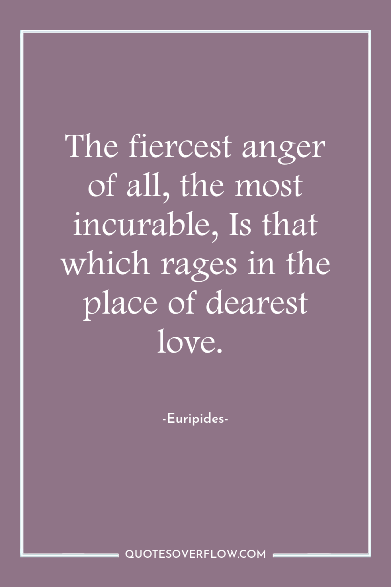 The fiercest anger of all, the most incurable, Is that...