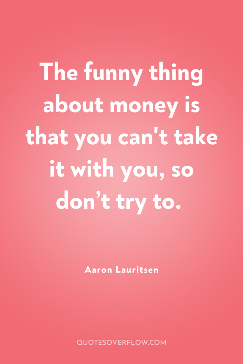 The funny thing about money is that you can't take...