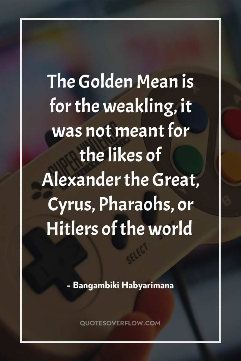 The Golden Mean is for the weakling, it was not...