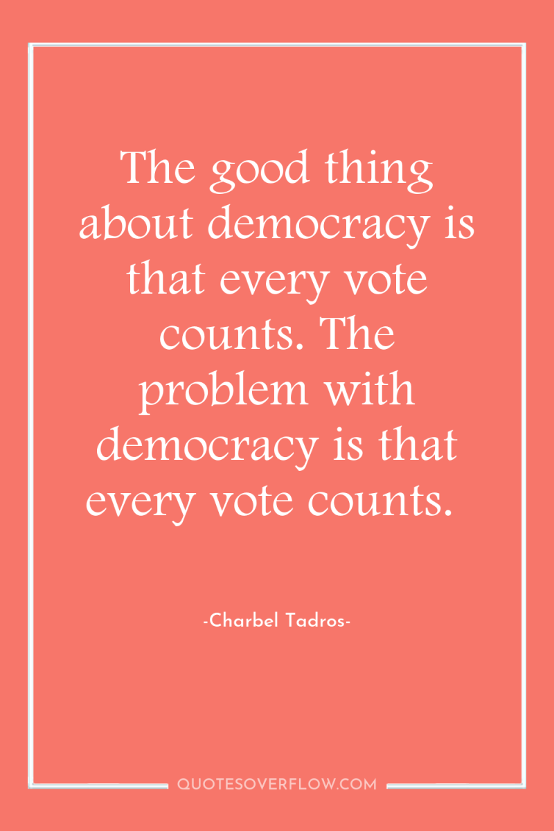 The good thing about democracy is that every vote counts....