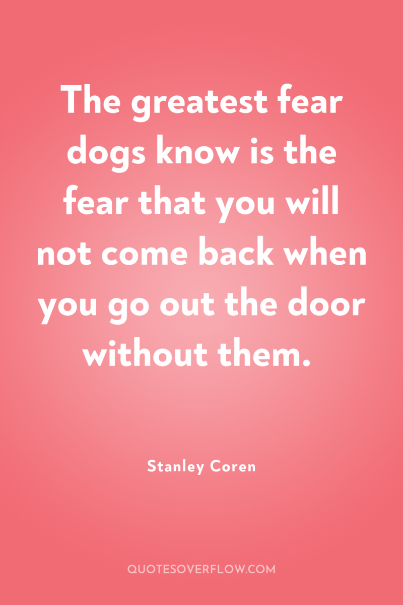 The greatest fear dogs know is the fear that you...